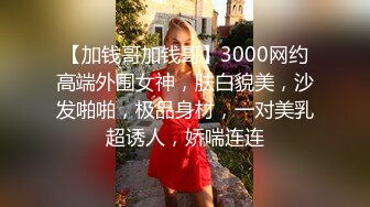 【加钱哥加钱哥】3000网约高端外围女神，肤白貌美，沙发啪啪，极品身材，一对美乳超诱人，娇喘连连