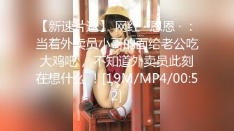 【新速片遞】 网红 · 恩恩 · ：当着外卖员小哥的面给老公吃大鸡吧， 不知道外卖员此刻在想什么 ！[19M/MP4/00:52]