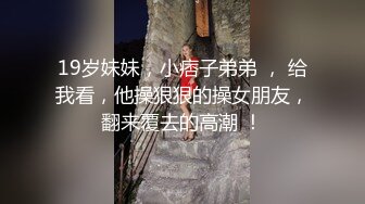 19岁妹妹，小痞子弟弟 ， 给我看，他操狠狠的操女朋友，翻来覆去的高潮 ！