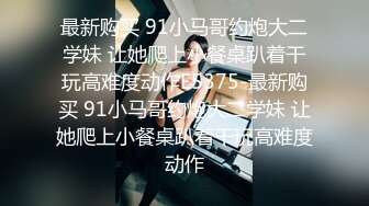 最新购买 91小马哥约炮大二学妹 让她爬上小餐桌趴着干玩高难度动作E5375-最新购买 91小马哥约炮大二学妹 让她爬上小餐桌趴着干玩高难度动作