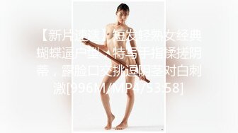 【新片速遞】短发轻熟女经典蝴蝶逼户型，特写手指揉搓阴蒂，露脸口交挑逗阴茎对白刺激[996M/MP4/53:58]