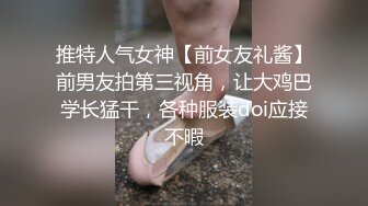 推特人气女神【前女友礼酱】前男友拍第三视角，让大鸡巴学长猛干，各种服装doi应接不暇