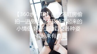 【360水滴TP】白色浴缸房偷拍一进房就迫不及待干起来的小情侣 妹子主动口交各种姿势看起来有点骚