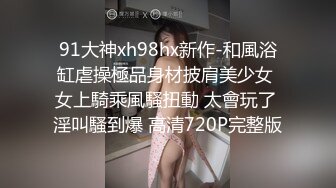 91大神xh98hx新作-和風浴缸虐操極品身材披肩美少女 女上騎乘風騷扭動 太會玩了 淫叫騷到爆 高清720P完整版