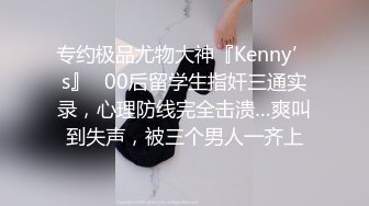 专约极品尤物大神『Kenny’s』✅00后留学生指奸三通实录，心理防线完全击溃…爽叫到失声，被三个男人一齐上