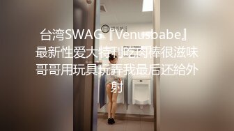 台湾SWAG『Venusbabe』最新性爱大特刊吃肉棒很滋味哥哥用玩具玩弄我最后还給外射