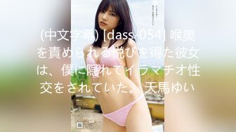 (中文字幕) [dass-054] 喉奥を責められる悦びを得た彼女は、僕に隠れてイラマチオ性交をされていた。 天馬ゆい