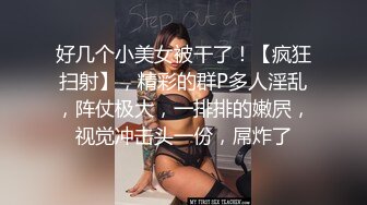 好几个小美女被干了！【疯狂扫射】，精彩的群P多人淫乱，阵仗极大，一排排的嫩屄，视觉冲击头一份，屌炸了