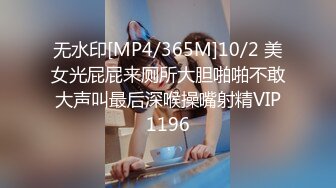 无水印[MP4/365M]10/2 美女光屁屁来厕所大胆啪啪不敢大声叫最后深喉操嘴射精VIP1196