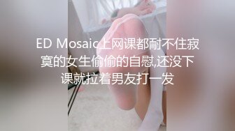 ED Mosaic上网课都耐不住寂寞的女生偷偷的自慰,还没下课就拉着男友打一发