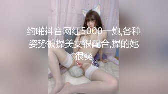 约啪抖音网红5000一炮,各种姿势被操美女很配合,操的她很爽