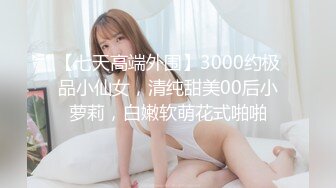 【七天高端外围】3000约极品小仙女，清纯甜美00后小萝莉，白嫩软萌花式啪啪