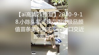 【ai高清2k修复】2020-9-18.小陈头星选探花再约极品颜值苗条美女啪啪，深喉口交近距离掰穴猛操