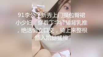 91李公子新秀上门操包臀裙小少妇，穿着丁字裤舔背乳推，绝活倒立口交，骑上来整根插入抬腿猛操