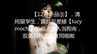 ⚫️⚫️【12月新品③】，清纯留学生，露脸反差婊【lucymochi】给白人黑人当狗肏，双通调教道具女同啪啪