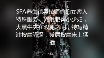 SPA养生馆男技师偷拍女客人特殊服务，光滑肥臀小少妇，大黑牛夹在双腿之间，特写精油按摩骚逼，拔屌按摩床上猛插