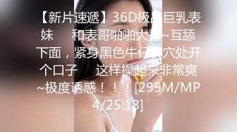 【新片速遞】36D极品巨乳表妹❤️和表哥啪啪大秀~互舔下面，紧身黑色牛仔裤穴处开个口子❤️这样操起来非常爽~极度诱惑！！！[299M/MP4/25:18]