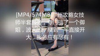 [MP4/574MB]广州攻略女技师半套服务，专门挑了一个御姐，波大的，摸到一半直接开大，服务应有尽有！