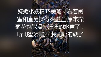 妩媚小妖精TS美巧，看着闺蜜和直男操得爽歪歪 原来操菊花也能操出汪汪的水声了，听闺蜜娇喘声 我无耻的硬了！！！