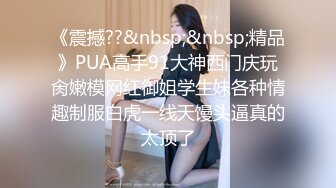 《震撼??&nbsp;&nbsp;精品》PUA高手91大神西门庆玩肏嫩模网红御姐学生妹各种情趣制服白虎一线天馒头逼真的太顶了