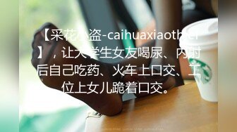 【采花小盗-caihuaxiaothief】，让大学生女友喝尿、内射后自己吃药、火车上口交、工位上女儿跪着口交。