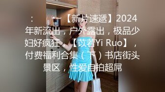 ：♈ ♈ ♈ 【新片速遞】2024年新流出，户外露出，极品少妇好疯狂，【苡若Yi Ruo】，付费福利合集（下）书店街头景区，性爱自拍超屌