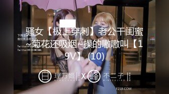 骚女【极上穿刺】老公干闺蜜~菊花还吸烟~操的嗷嗷叫【19V】 (10)