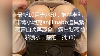 最新10月无水印，推特丰乳丰臀小坦克anjilinabb道具紫薇冒白浆再舔食，露出紫薇啪啪喷水，骚的一批 (1)