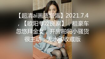 【超清ai画质增强】2021.7.4，【欧阳专攻良家】，租豪车忽悠拜金女，开房啪啪小骚货很主动，无水印收藏版