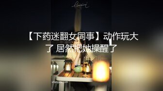 【下药迷翻女同事】动作玩大了 居然把她操醒了