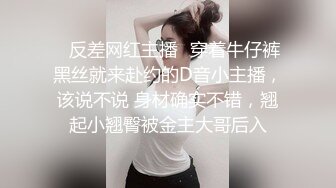 ✿反差网红主播✿穿着牛仔裤黑丝就来赴约的D音小主播，该说不说 身材确实不错，翘起小翘臀被金主大哥后入