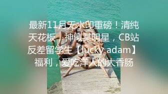 最新11月无水印重磅！清纯天花板，神似某明星，CB站反差留学生【lucky adam】福利，爱吃洋人的大香肠