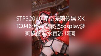 STP32016 星空无限传媒 XKTC046 用高潮液把cosplay萝莉操的淫水直流 珂珂